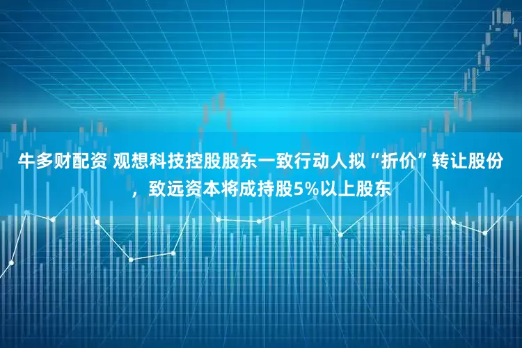 牛多财配资 观想科技控股股东一致行动人拟“折价”转让股份，致远资本将成持股5%以上股东