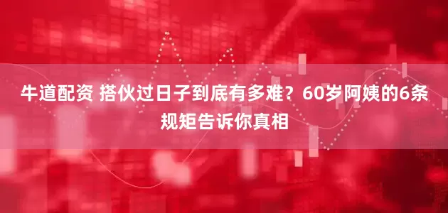 牛道配资 搭伙过日子到底有多难？60岁阿姨的6条规矩告诉你真相
