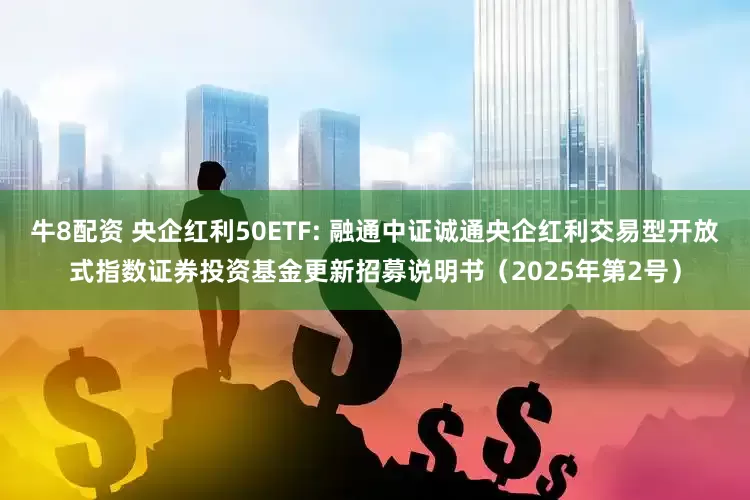 牛8配资 央企红利50ETF: 融通中证诚通央企红利交易型开放式指数证券投资基金更新招募说明书（2025年第2号）